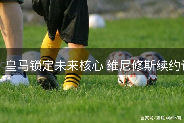 皇马锁定未来核心 维尼修斯续约谈判取得突破性进展