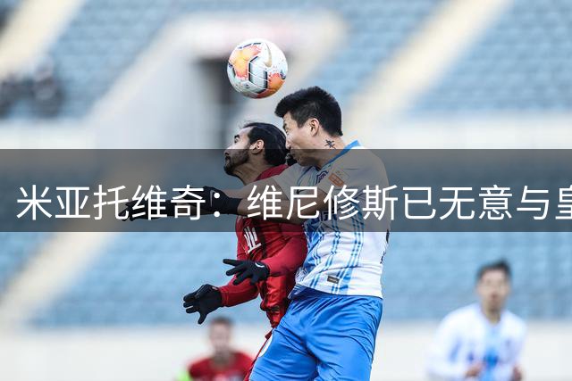 米亚托维奇：维尼修斯已无意与皇马续约；阿森纳愿斥巨资签他