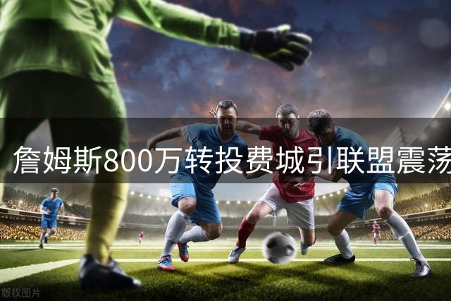 詹姆斯800万转投费城引联盟震荡 骑士暗度陈仓完成锋线升级